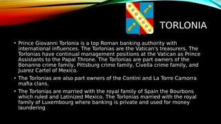 TORLONIA
• Prince Giovanni Torlonia is a top Roman banking authority with
international influences. The Torlonias are the Vatican's treasurers. The
Torlonias have continual management positions at the Vatican as Prince
Assistants to the Papal Throne. The Torlonias are part owners of the
Bonanno crime family, Pittsburg crime family, Civella crime family, and
Juarez Cartel of Mexico.
• The Torlonias are also part owners of the Contini and La Torre Camorra
mafia clans.
• The Torlonias are married with the royal family of Spain the Bourbons
which ruled and Latinized Mexico. The Torlonias married with the royal
family of Luxembourg where banking is private and used for money
laundering
 