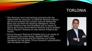 TORLONIA
• The Torlonias have had banking contracts with the
Rothschilds for centuries. In 2018 the Torlonia's Banca
del Fucino entered into contract with the Rothschild
Bank and use them for banking intelligence. Prince
Giulio Torlonia is the Vice President and an owner of
Banca del Fucino. Prince Marino Torlonia and his brother
Prince Giovanni Torlonia are also owners of Banca del
Fucino.
• Prince Giovanni Torlonia of Civitella-Cesi is an owner of
the Kansas City crime family, Houston Mafia, and
Bonanno crime family and the Torlonias are money
launderers for the Gottis. Prince Giovanni's grandmother
was the Queen of Spain.
 