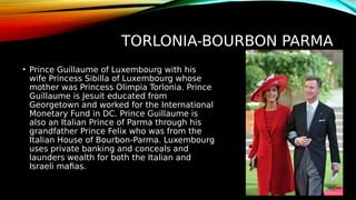 TORLONIA-BOURBON PARMA
• Prince Guillaume of Luxembourg with his
wife Princess Sibilla of Luxembourg whose
mother was Princess Olimpia Torlonia. Prince
Guillaume is Jesuit educated from
Georgetown and worked for the International
Monetary Fund in DC. Prince Guillaume is
also an Italian Prince of Parma through his
grandfather Prince Felix who was from the
Italian House of Bourbon-Parma. Luxembourg
uses private banking and conceals and
launders wealth for both the Italian and
Israeli mafias.
 
