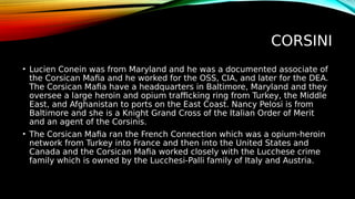 CORSINI
• Lucien Conein was from Maryland and he was a documented associate of
the Corsican Mafia and he worked for the OSS, CIA, and later for the DEA.
The Corsican Mafia have a headquarters in Baltimore, Maryland and they
oversee a large heroin and opium trafficking ring from Turkey, the Middle
East, and Afghanistan to ports on the East Coast. Nancy Pelosi is from
Baltimore and she is a Knight Grand Cross of the Italian Order of Merit
and an agent of the Corsinis.
• The Corsican Mafia ran the French Connection which was a opium-heroin
network from Turkey into France and then into the United States and
Canada and the Corsican Mafia worked closely with the Lucchese crime
family which is owned by the Lucchesi-Palli family of Italy and Austria.
 