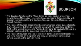 BOURBON
• The Bourbon family use the "fleur-de-lis" on their coat of arms. Fleur
means flower. Mexico is overseen by Spain and some Italian nobility with
Spanish connections like the Gaetani, Torlonia, Colonna, Massimo, and
Ruspoli families.
• The House of Bourbon established Banco Santander under Queen Isabella
II which has over 1.3 trillion in assets along with its subsidiary Santander
Bank in the United States. Ana Patricia Botin-Sanz de Sautuola O'Shea is a
Spanish noble and is the executive chairman of Santander.
• The House of Bourbon are one of the most dominant criminal bloodlines
and royal families on the planet and they are owners of various drug
cartels as well as the Galician Mafia.
 