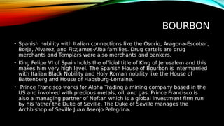 BOURBON
• Spanish nobility with Italian connections like the Osorio, Aragona-Escobar,
Borja, Alvarez, and FitzJames-Alba families. Drug cartels are drug
merchants and Templars were also merchants and bankers.
• King Felipe VI of Spain holds the official title of King of Jerusalem and this
makes him very high level. The Spanish House of Bourbon is intermarried
with Italian Black Nobility and Holy Roman nobility like the House of
Battenberg and House of Habsburg-Lorraine.
• Prince Francisco works for Alpha Trading a mining company based in the
US and involved with precious metals, oil, and gas. Prince Francisco is
also a managing partner of Neftan which is a global investment firm run
by his father the Duke of Seville. The Duke of Seville manages the
Archbishop of Seville Juan Asenjo Pelegrina.
 