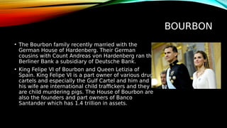 BOURBON
• The Bourbon family recently married with the
German House of Hardenberg. Their German
cousins with Count Andreas von Hardenberg ran the
Berliner Bank a subsidiary of Deutsche Bank.
• King Felipe VI of Bourbon and Queen Letizia of
Spain. King Felipe VI is a part owner of various drug
cartels and especially the Gulf Cartel and him and
his wife are international child traffickers and they
are child murdering pigs. The House of Bourbon are
also the founders and part owners of Banco
Santander which has 1.4 trillion in assets.
 