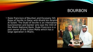 BOURBON
• Duke Francisco of Bourbon and Escasany 5th
Duke of Seville in Qatar with Khalid bin Ibrahim
Al Sulaiti. The Duke of Seville is an international
businessman and banker who was the CEO of
the Miami National Bank. Duke Francisco is a
part owner of the Cuban Mafia which has a
large operation in Miami.
 