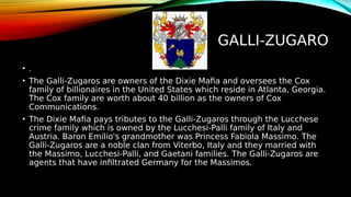 GALLI-ZUGARO
• .
• The Galli-Zugaros are owners of the Dixie Mafia and oversees the Cox
family of billionaires in the United States which reside in Atlanta, Georgia.
The Cox family are worth about 40 billion as the owners of Cox
Communications.
• The Dixie Mafia pays tributes to the Galli-Zugaros through the Lucchese
crime family which is owned by the Lucchesi-Palli family of Italy and
Austria. Baron Emilio's grandmother was Princess Fabiola Massimo. The
Galli-Zugaros are a noble clan from Viterbo, Italy and they married with
the Massimo, Lucchesi-Palli, and Gaetani families. The Galli-Zugaros are
agents that have infiltrated Germany for the Massimos.
 