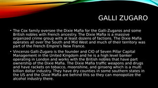 GALLI ZUGARO
• The Cox family oversee the Dixie Mafia for the Galli-Zugaros and some
British nobles with French ancestry. The Dixie Mafia is a massive
organized crime group with at least dozens of factions. The Dixie Mafia
operates all over the South and Mid West and much of their territory was
part of the French Empire's New France.
• Vincenzo Galli-Zugaro is the founder and CIO of Seven Pillar Capital
Management in the United Kingdom and he is a high level banker
operating in London and works with the British nobles that have part
ownership of the Dixie Mafia. The Dixie Mafia traffic weapons and drugs
and have rackets on tobacco, moonshine, and ginseng which is a multi
billion dollar industry. They have dry counties in some southern states in
the US and the Dixie Mafia are behind this so they can monopolize the
alcohol industry there.
 