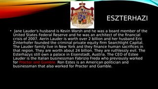 ESZTERHAZI
• Jane Lauder's husband is Kevin Warsh and he was a board member of the
United States Federal Reserve and he was an architect of the financial
crisis of 2007. Aerin Lauder is worth over 2 billion and her husband Eric
Zinterhofer founded the criminal private equity firm Searchlight Capital.
The Lauder family live in New York and they finance human sacrifices in
that region. They are worth about 24 billion. They are ruthlessly evil. The
Esterhazys still own a palace in Eisenstadt, Austria. The CEO of Estee
Lauder is the Italian businessman Fabrizio Freda who previously worked
for Procter and Gamble. Ron Estes is an American politician and
businessman that also worked for Procter and Gamble.
 