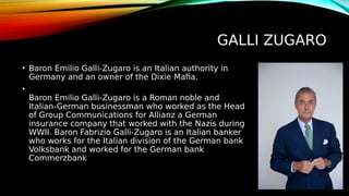 GALLI ZUGARO
• Baron Emilio Galli-Zugaro is an Italian authority in
Germany and an owner of the Dixie Mafia.
•
Baron Emilio Galli-Zugaro is a Roman noble and
Italian-German businessman who worked as the Head
of Group Communications for Allianz a German
insurance company that worked with the Nazis during
WWII. Baron Fabrizio Galli-Zugaro is an Italian banker
who works for the Italian division of the German bank
Volksbank and worked for the German bank
Commerzbank
 