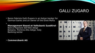 GALLI ZUGARO
• Baron Fabrizio Galli-Zugaro is an Italian banker for
German banks and an owner of the Dixie Mafia.
•
Management Board at Volksbank Suedtirol -
Banca Popolare dell'Alto Adige
Bolzano, Trentino-Alto Adige, Italy
Banking sector
• Commerzbank AG
 