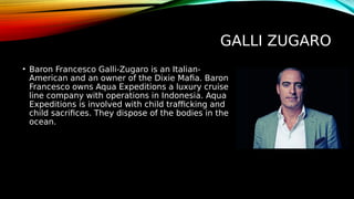 GALLI ZUGARO
• Baron Francesco Galli-Zugaro is an Italian-
American and an owner of the Dixie Mafia. Baron
Francesco owns Aqua Expeditions a luxury cruise
line company with operations in Indonesia. Aqua
Expeditions is involved with child trafficking and
child sacrifices. They dispose of the bodies in the
ocean.
 