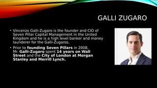 GALLI ZUGARO
• Vincenzo Galli-Zugaro is the founder and CIO of
Seven Pillar Capital Management in the United
Kingdom and he is a high level banker and money
launderer for the Galli-Zugaros.
• Prior to founding Seven Pillars in 2008,
Mr. Galli-Zugaro spent 14 years on Wall
Street and the City of London at Morgan
Stanley and Merrill Lynch.
 