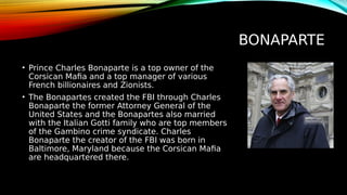 BONAPARTE
• Prince Charles Bonaparte is a top owner of the
Corsican Mafia and a top manager of various
French billionaires and Zionists.
• The Bonapartes created the FBI through Charles
Bonaparte the former Attorney General of the
United States and the Bonapartes also married
with the Italian Gotti family who are top members
of the Gambino crime syndicate. Charles
Bonaparte the creator of the FBI was born in
Baltimore, Maryland because the Corsican Mafia
are headquartered there.
 