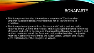 BONAPARTE
• The Bonapartes founded the modern movement of Zionism when
Emperor Napoleon Bonaparte proclaimed for all Jews to settle in
Jerusalem.
• The Bonapartes originated from Florence and Corsica and are really
relatives of the Corsinis and Medicis. The Jesuits were banished from most
of Europe and sent to Corsica and then Napoleon Bonaparte was born and
he then made war on all the European nations that banished the Jesuits.
After the Napoleonic Wars ended the Papal States, Vatican, and Jesuits
were restored under the Congress of Vienna.
 