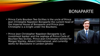 BONAPARTE
• Prince Carlo Bourbon Two Sicillies is the uncle of Prince
Jean Christophe Napoleon Bonaparte the current head of
the Imperial House of Bonaparte and Prince Jean
Christophe is a knight under the Bourbons.
• Prince Jean Christopher Napoleon Bonaparte is an
investment banker and the nephew of Prince Carlo of
Bourbon-Two Sicilies. Prince Jean Christophe worked for
Morgan Stanley, Advent International, and currently
works for Blackstone in London.(photo)
 