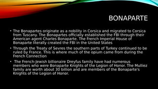 BONAPARTE
• The Bonapartes originate as a nobility in Corsica and migrated to Corsica
from Tuscany. The Bonapartes officially established the FBI through their
American agent Charles Bonaparte. The French Imperial House of
Bonaparte literally created the FBI in the United States
• Through the Treaty of Sevres the southern parts of Turkey continued to be
ruled by France. This is where much of the opium came from during the
French Connection
• The French-Jewish billionaire Dreyfus family have had numerous
members who were Bonaparte Knights of the Legion of Honor. The Mulliez
family are worth about 30 billion and are members of the Bonaparte's
Knights of the Legion of Honor.
 