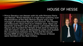 HOUSE OF HESSE
• Prince Donatus von Hessen with his wife Princess Floria
von Hessen. Prince Donatus is a high level authority over
the bloodlines of the Holy Roman Empire and a top
manager of militarized Nazism and Zionism. The Hesses
are holocaustic Nazis that burn children alive. Nazis are
Satanists and that is why the satanic cult leader Michael
Aquino who founded the Temple of Set went to Germany
and did satanic rituals at Wewelsberg Castle and studied
the connections between the Nazis and the Occult.
During WWII at least 4 princes of the House of Hesse
were members of the Nazi military.
 