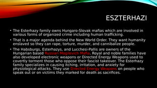 ESZTERHAZI
• The Esterhazy family owns Hungaro-Slovak mafias which are involved in
various forms of organized crime including human trafficking.
• That is a major agenda behind the New World Order. They want humanity
enslaved so they can rape, torture, murder, and cannibalize people.
• The Habsburgs, Esterhazys, and Lucchesi-Pallis are owners of the
Hungarian based Russian Mogilevich Mafia. Royal and noble families have
also developed electronic weapons or Directed Energy Weapons used to
covertly torment those who oppose their fascist takeover. The Esterhazy
family specializes in causing itching, irritation, and anxiety for
physiological attacks. They use Directed Energy Weapons on people who
speak out or on victims they marked for death as sacrifices.
 