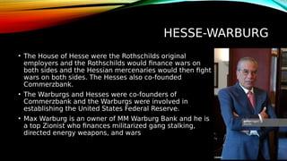 HESSE-WARBURG
• The House of Hesse were the Rothschilds original
employers and the Rothschilds would finance wars on
both sides and the Hessian mercenaries would then fight
wars on both sides. The Hesses also co-founded
Commerzbank.
• The Warburgs and Hesses were co-founders of
Commerzbank and the Warburgs were involved in
establishing the United States Federal Reserve.
• Max Warburg is an owner of MM Warburg Bank and he is
a top Zionist who finances militarized gang stalking,
directed energy weapons, and wars
 