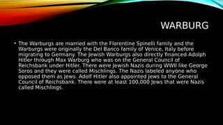 WARBURG
• The Warburgs are married with the Florentine Spinelli family and the
Warburgs were originally the Del Banco family of Venice, Italy before
migrating to Germany. The Jewish Warburgs also directly financed Adolph
Hitler through Max Warburg who was on the General Council of
Reichsbank under Hitler. There were Jewish Nazis during WWII like George
Soros and they were called Mischlings. The Nazis labeled anyone who
opposed them as Jews. Adolf Hitler also appointed Jews to the General
Council of Reichsbank. There were at least 100,000 Jews that were Nazis
called Mischlings.
 