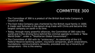 COMMITTEE 300
• The Committee of 300 is a product of the British East India Company’s
Council of 300.
• The East India Company was chartered by the British royal family in 1600.
It made vast fortunes in the opium drug trade with China and became the
largest company on earth in its time.
• Today, through many powerful alliances, the Committee of 300 rules the
world and is the driving force behind the criminal agenda to create a “New
World Order”, under a “Totalitarian Global Government”.
• The Committee of 300 with its “aristocracy”, its ownership of the U.S.
Federal Reserve banking system, insurance companies, giant corporations,
foundations, communications networks, presided over by a hierarchy of
conspirators – this is the enemy.
 