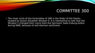 COMMITTEE 300
• The inner circle of the Committee of 300 is the Order of the Garter,
headed by Queen Elizabeth Windsor II. It is interesting to note that the
Windsor’s changed their name from the Germanic Saxe-Coburg-Gotha
during WWI, because of anti-German sentiment.
 