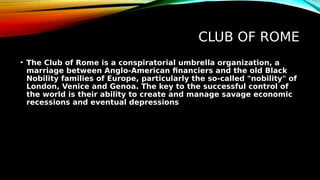 CLUB OF ROME
• The Club of Rome is a conspiratorial umbrella organization, a
marriage between Anglo-American financiers and the old Black
Nobility families of Europe, particularly the so-called "nobility" of
London, Venice and Genoa. The key to the successful control of
the world is their ability to create and manage savage economic
recessions and eventual depressions
 