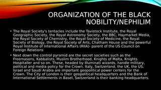 ORGANIZATION OF THE BLACK
NOBILITY/NEPHILIM
• The Royal Society's tentacles include the Tavistock Institute, the Royal
Geographic Society, the Royal Astronomy Society, the BBC, Haymarket Media,
the Royal Society of Chemistry, the Royal Society of Medicine, the Royal
Society of Biology, the Royal Society of Arts, Chatham House and the powerful
Royal Institute of International Affairs (RIIA)- parent of the US Council on
Foreign Relations
• Next down the control pyramid are the secret societies such as the
Freemasons, Kabbalists, Muslim Brotherhood, Knights of Malta, Knights
Hospitaller and so on. These, headed by Illuminati wizards, handle military,
political and media policy for the Crown. Italy, Switzerland, the UK, the US,
Israel and Saudi Arabia are important geopolitical power centers for the
Crown. The City of London is their geopolitical headquarters and the Bank of
International Settlements in Basel, Switzerland is their banking headquarters.
 
