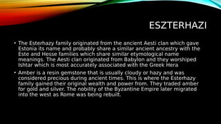ESZTERHAZI
• The Esterhazy family originated from the ancient Aesti clan which gave
Estonia its name and probably share a similar ancient ancestry with the
Este and Hesse families which share similar etymological name
meanings. The Aesti clan originated from Babylon and they worshiped
Ishtar which is most accurately associated with the Greek Hera
• Amber is a resin gemstone that is usually cloudy or hazy and was
considered precious during ancient times. This is where the Esterhazy
family gained their original wealth and power from. They traded amber
for gold and silver. The nobility of the Byzantine Empire later migrated
into the west as Rome was being rebuilt.
 