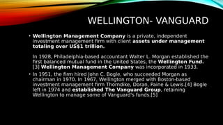 WELLINGTON- VANGUARD
• Wellington Management Company is a private, independent
investment management firm with client assets under management
totaling over US$1 trillion.
In 1928, Philadelphia-based accountant Walter L. Morgan established the
first balanced mutual fund in the United States, the Wellington Fund.
[3] Wellington Management Company was incorporated in 1933.
• In 1951, the firm hired John C. Bogle, who succeeded Morgan as
chairman in 1970. In 1967, Wellington merged with Boston-based
investment management firm Thorndike, Doran, Paine & Lewis.[4] Bogle
left in 1974 and established The Vanguard Group, retaining
Wellington to manage some of Vanguard's funds.[5]
 