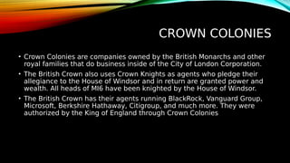 CROWN COLONIES
• Crown Colonies are companies owned by the British Monarchs and other
royal families that do business inside of the City of London Corporation.
• The British Crown also uses Crown Knights as agents who pledge their
allegiance to the House of Windsor and in return are granted power and
wealth. All heads of MI6 have been knighted by the House of Windsor.
• The British Crown has their agents running BlackRock, Vanguard Group,
Microsoft, Berkshire Hathaway, Citigroup, and much more. They were
authorized by the King of England through Crown Colonies
 