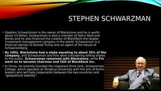STEPHEN SCHWARZMAN
• Stephen Schwartzman is the owner of Blackstone and he is worth
about 13 billion. Schwarzman is also a member of Yale's Skull and
Bones and he also financed the creation of BlackRock the largest
investment management company in the world. Schwarzman is a
financial advisor to Donald Trump and an agent of the House of
Schwarzenberg.
• By 1992, Blackstone had a stake equating to about 35% of the
company, and Schwarzman and Fink were considering selling shares
to the public. Schwarzman remained with Blackstone, while Fink
went on to become chairman and CEO of BlackRock Inc.
• In China, he recently founded the important think tank, Schwarzman
College, which operates at Tsinghua University with the aim of forming
leaders who will help cooperation between the two countries and
"geopolitical stability".
 