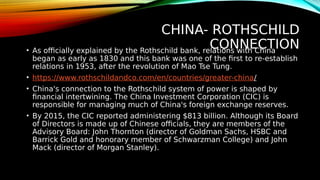 CHINA- ROTHSCHILD
CONNECTION
• As officially explained by the Rothschild bank, relations with China
began as early as 1830 and this bank was one of the first to re-establish
relations in 1953, after the revolution of Mao Tse Tung.
• https://www.rothschildandco.com/en/countries/greater-china/
• China's connection to the Rothschild system of power is shaped by
financial intertwining. The China Investment Corporation (CIC) is
responsible for managing much of China's foreign exchange reserves.
• By 2015, the CIC reported administering $813 billion. Although its Board
of Directors is made up of Chinese officials, they are members of the
Advisory Board: John Thornton (director of Goldman Sachs, HSBC and
Barrick Gold and honorary member of Schwarzman College) and John
Mack (director of Morgan Stanley).
 