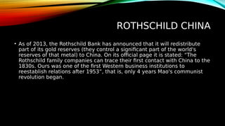ROTHSCHILD CHINA
• As of 2013, the Rothschild Bank has announced that it will redistribute
part of its gold reserves (they control a significant part of the world's
reserves of that metal) to China. On its official page it is stated: “The
Rothschild family companies can trace their first contact with China to the
1830s. Ours was one of the first Western business institutions to
reestablish relations after 1953”, that is, only 4 years Mao's communist
revolution began.
 