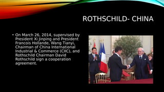 ROTHSCHILD- CHINA
• On March 26, 2014, supervised by
President Xi Jinping and President
Francois Hollande, Wang Tianyi,
Chairman of China International
Industrial & Commerce (CIIC), and
Rothschild Chairman David
Rothschild sign a cooperation
agreement.
 