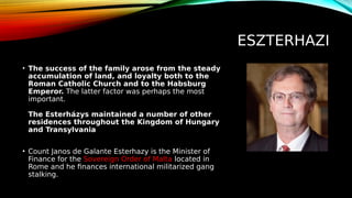 ESZTERHAZI
• The success of the family arose from the steady
accumulation of land, and loyalty both to the
Roman Catholic Church and to the Habsburg
Emperor. The latter factor was perhaps the most
important.
The Esterházys maintained a number of other
residences throughout the Kingdom of Hungary
and Transylvania
• Count Janos de Galante Esterhazy is the Minister of
Finance for the Sovereign Order of Malta located in
Rome and he finances international militarized gang
stalking.
 