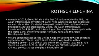 ROTHSCHILD-CHINA
• Already in 2015, Great Britain is the first G7 nation to join the AIIB, the
Asian Infrastructure Investment Bank: “The White House has expressed
concern about the UK's decision to participate in the creation of a new
financial institution promoted by China, the Asian Infrastructure
Investment Bank (AIIB), which Washington fears aspires to compete with
the World Bank, the International Monetary Fund and the Asian
Development Bank.
• We are concerned about [the United Kingdom's] trend towards constant
agreement with China, which is not the best way to deal with an
emerging power,' a US official told the Financial Times“, Spain's El País
stated on March 13, 2019. 2015 in the article “British support for a
Chinese project shakes the global financial order”.
 