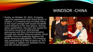 WINDSOR -CHINA
• Finally, on October 20, 2015, Xi Jinping
signs the agreements with Great Britain in
London, in a meeting that included riding
in the royal carriage with Queen Elizabeth
II and sleeping in her own palace. Among
other agreements, the pact was sealed for
the future issuance of gold-backed
petroyuans and their commercialization
through the London financial system, which
enables China to gradually displace the
North American petrodollar. This meeting
was presented by El País of Spain as "Xi's
visit opens a 'golden era' between China
and the United Kingdom".
 