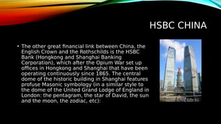HSBC CHINA
• The other great financial link between China, the
English Crown and the Rothschilds is the HSBC
Bank (Hongkong and Shanghai Banking
Corporation), which after the Opium War set up
offices in Hongkong and Shanghai that have been
operating continuously since 1865. The central
dome of the historic building in Shanghai features
profuse Masonic symbology (in a similar style to
the dome of the United Grand Lodge of England in
London: the pentagram, the star of David, the sun
and the moon, the zodiac, etc):
 