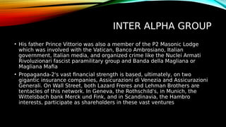 INTER ALPHA GROUP
• His father Prince Vittorio was also a member of the P2 Masonic Lodge
which was involved with the Vatican, Banco Ambrosiano, Italian
government, Italian media, and organized crime like the Nuclei Armati
Rivoluzionari fascist paramilitary group and Banda della Magliana or
Magliana Mafia
• Propaganda-2's vast financial strength is based, ultimately, on two
gigantic insurance companies, Assicurazioni di Venezia and Assicurazioni
Generali. On Wall Street, both Lazard Freres and Lehman Brothers are
tentacles of this network. In Geneva, the Rothschild's, in Munich, the
Wittelsbach bank Merck und Fink, and in Scandinavia, the Hambro
interests, participate as shareholders in these vast ventures
 