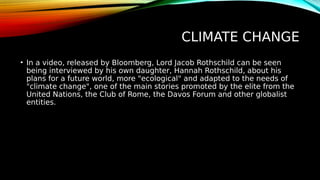 CLIMATE CHANGE
• In a video, released by Bloomberg, Lord Jacob Rothschild can be seen
being interviewed by his own daughter, Hannah Rothschild, about his
plans for a future world, more "ecological" and adapted to the needs of
"climate change", one of the main stories promoted by the elite from the
United Nations, the Club of Rome, the Davos Forum and other globalist
entities.
 