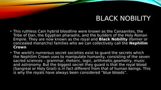 BLACK NOBILITY
• This ruthless Cain hybrid bloodline were known as the Canaanites, the
Tribe of Dan, the Egyptian pharaohs, and the builders of the Holy Roman
Empire. They are now known as the royal and Black Nobility (former or
concealed monarchs) families who we can collectively call the Nephilim
Crown
• The world's numerous secret societies exist to guard the secrets which
the Nephilim Crown uses to manipulate humanity, consisting of the seven
sacred sciences – grammar, rhetoric, logic, arithmetic,geometry, music
and astronomy. But the biggest secret they guard is that the royal blood
(Sangreal or Holy Grail) is in fact different from that of human beings. This
is why the royals have always been considered “blue bloods”.
 