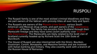 RUSPOLI
• The Ruspoli family is one of the most wicked criminal bloodlines and they
are part owners of the Vatican with princely titles all over Italy and Spain.
• The Ruspolis are owners of the Rizzuto crime family, various South
American and Mexican drug cartels, and part owners of the Casamonica
mafia clan of Rome. The family has ancestry from Scotland through their
Marescotti lineage and they have some covert authority over Scottish
Rite Freemasonry. The Marescottis are likely related to the Scott clan of
Scotland currently headed up by Richard Scott the 10th Duke of
Buccleuch.
• The House of Ruspoli are also intermarried with the Orsini, Bourbon,
Giustiniani, Corsini, Bonaparte, and Massimo families and are involved
with Italian banking and military. They also covertly work with a branch of
the Russian House of Romanov.
 