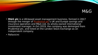 M&G
• M&G plc is a UK-based asset management business, formed in 2017
through the merger of Prudential plc's UK and Europe savings and
insurance operation and M&G Ltd, its wholly-owned international
investment manager. In Oct.2019, the company was demerged from
Prudential plc, and listed on the London Stock Exchange as an
independent company.
• Pallavicini
 