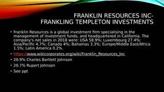 FRANKLIN RESOURCES INC-
FRANKLING TEMPLETON INVESTMENTS
• Franklin Resources is a global investment firm specialising in the
management of investment funds, and headquartered in California. The
company's net sales in 2018 were: USA 58.9%; Luxembourg 27.4%;
Asia/Pacific 4.7%; Canada 4%; Bahamas 3.3%; Europe/Middle East/Africa
1.5%; Latin America 0.2%.
• https://www.wikicorporates.org/wiki/Franklin_Resources_Inc
• 20.9% Charles Bartlett Johnson
• 20.7% Rupert Johnson
• See ppt
 