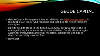 GEODE CAPITAL
• Geode Capital Management was established by Fidelity Investments in
Jan.2001 as an index fund manager and test-bed for new investment
strategies
• Fidelity sold its stake in the firm in Aug.2003, but retained Geode to
manage its equity index funds as a sub-advisor. Geode also manages
assets for institutional and retail investors. Employees and board
directors currently own the firm
• Revin ppt
 