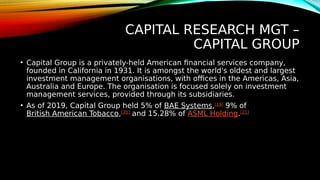 CAPITAL RESEARCH MGT –
CAPITAL GROUP
• Capital Group is a privately-held American financial services company,
founded in California in 1931. It is amongst the world's oldest and largest
investment management organisations, with offices in the Americas, Asia,
Australia and Europe. The organisation is focused solely on investment
management services, provided through its subsidiaries.
• As of 2019, Capital Group held 5% of BAE Systems,[19]
9% of
British American Tobacco,[20]
and 15.28% of ASML Holding.[21]
 