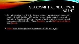 GLAXOSMITHKLINE CROWN
AGENT
• GlaxoSmithKline is a British pharmaceutical company headquartered in
London. Established in 2000 by the merger of Glaxo Wellcome and
SmithKline Beecham, GSK was the world's 6th largest pharmaceutical
company as of 2015, after Pfizer, Novartis, Merck, Hoffmann-La Roche
and Sanofi.
• https://www.wikicorporates.org/wiki/GlaxoSmithKline_plc
 
