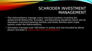 SCHRODER INVESTMENT
MANAGEMENT
• The Hohenzollerns manage many merchant bankers including the
Goldschmidt-Rothschild, Schroder, and Berenberg bloodlines which are all
Hanseatic merchant-banking families and these families were made
barons under the Hohenzollerns.
• Schroders manages over 550 billion in assets and was founded by Baron
Johann Schroder a noble under the Hohenzollerns
 