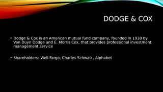 DODGE & COX
• Dodge & Cox is an American mutual fund company, founded in 1930 by
Van Duyn Dodge and E. Morris Cox, that provides professional investment
management service
• Shareholders: Well Fargo, Charles Schwab , Alphabet
 