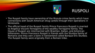 RUSPOLI
• The Ruspoli family have ownership of the Rizzuto crime family which have
connections with South American drug cartels through their operations in
Venezuela.
• The official head of the Ruspoli family Prince Francesco Ruspoli is married
to Angelica Visconti Ferragamo of the wealthy Ferragamo family. The
House of Ruspoli are intermarried with Brazilian, Italian, and American
billionaires. Prince Francesco Ruspoli is friends with the Sturdza family of
Romania and they own a bank in Switzerland called Banque Eric Sturdza.
The Ruspoli family were originally from a Romani tribe.
 